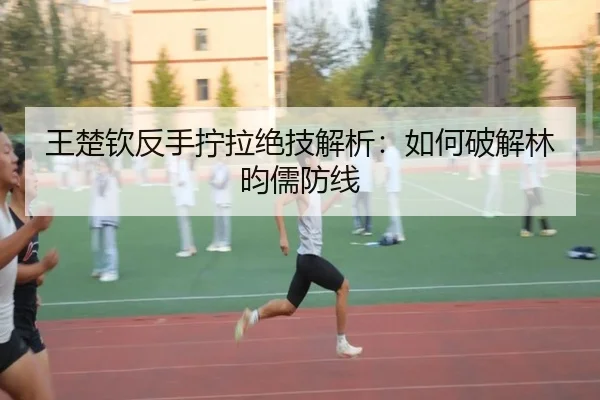 王楚钦反手拧拉绝技解析：如何破解林昀儒防线